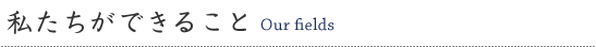 私たちができること　Our fields